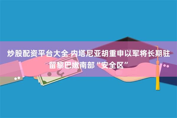 炒股配资平台大全 内塔尼亚胡重申以军将长期驻留黎巴嫩南部“安全区”