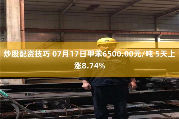 炒股配资技巧 07月17日甲苯6500.00元/吨 5天上涨8.74%