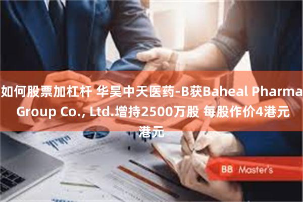 如何股票加杠杆 华昊中天医药-B获Baheal Pharma Group Co., Ltd.增持2500万股 每股作价4港元