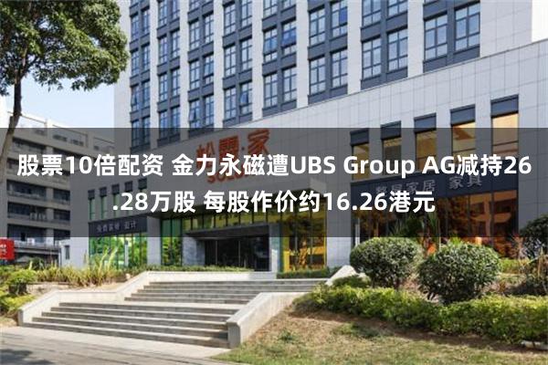 股票10倍配资 金力永磁遭UBS Group AG减持26.28万股 每股作价约16.26港元