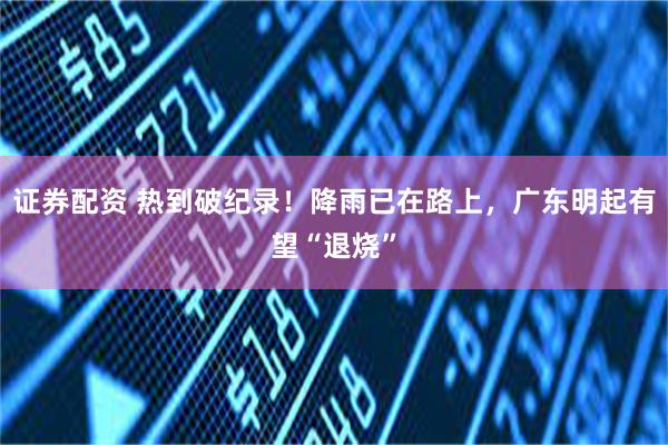 证券配资 热到破纪录!降雨已在路上,广东明起有望“退烧”