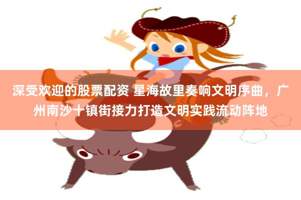深受欢迎的股票配资 星海故里奏响文明序曲，广州南沙十镇街接力打造文明实践流动阵地