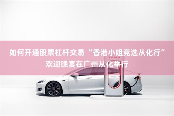 如何开通股票杠杆交易 “香港小姐竞选从化行”欢迎晚宴在广州从化举行