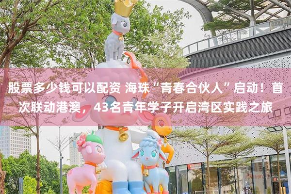 股票多少钱可以配资 海珠“青春合伙人”启动！首次联动港澳，43名青年学子开启湾区实践之旅