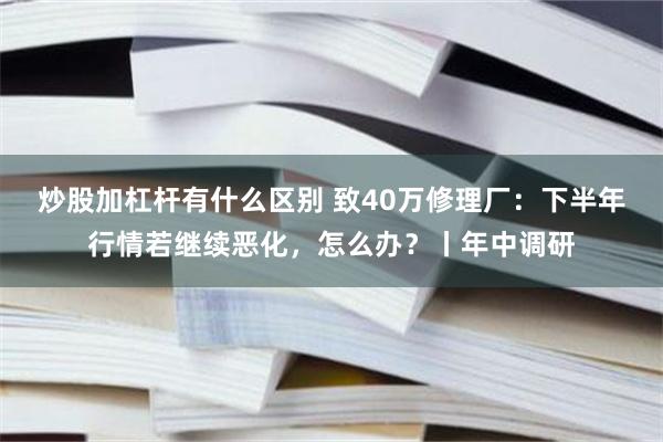 炒股加杠杆有什么区别 致40万修理厂：下半年行情若继续恶化，怎么办？丨年中调研