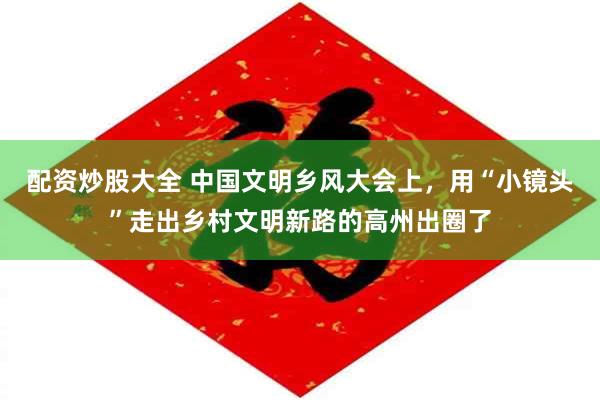 配资炒股大全 中国文明乡风大会上，用“小镜头”走出乡村文明新路的高州出圈了