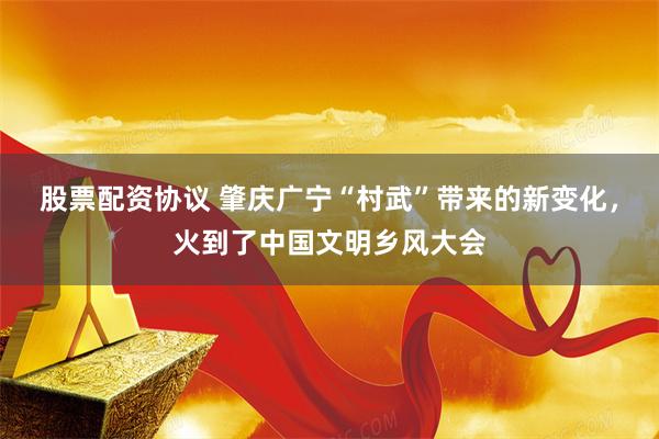 股票配资协议 肇庆广宁“村武”带来的新变化，火到了中国文明乡风大会