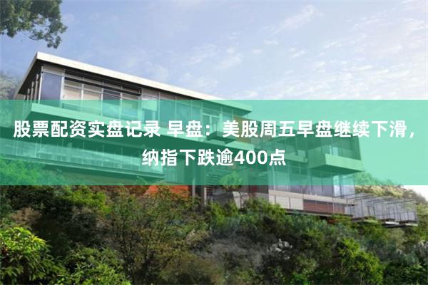 股票配资实盘记录 早盘：美股周五早盘继续下滑，纳指下跌逾400点