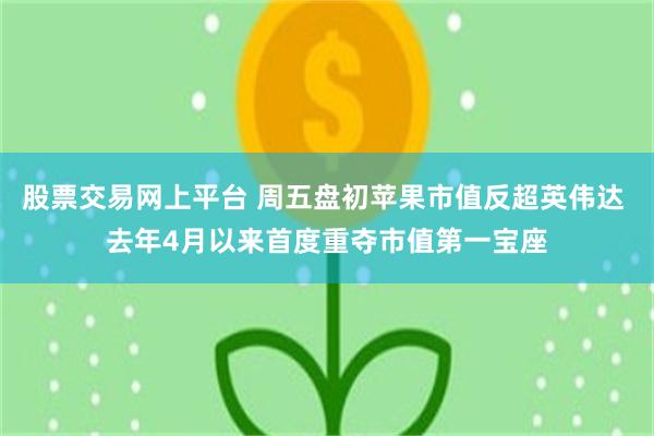 股票交易网上平台 周五盘初苹果市值反超英伟达 去年4月以来首度重夺市值第一宝座
