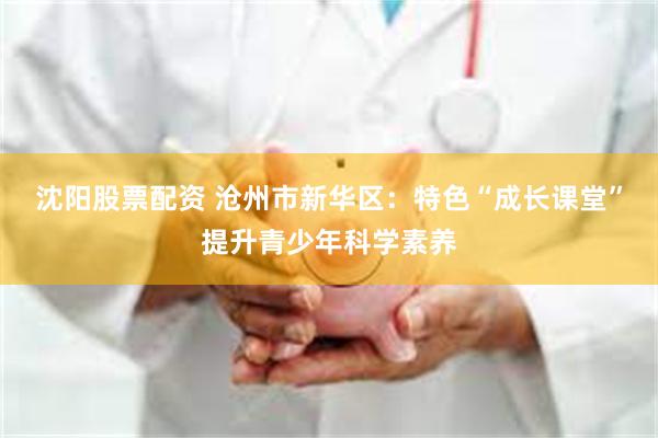 沈阳股票配资 沧州市新华区：特色“成长课堂”提升青少年科学素养
