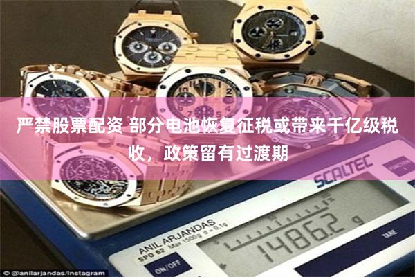 严禁股票配资 部分电池恢复征税或带来千亿级税收，政策留有过渡期