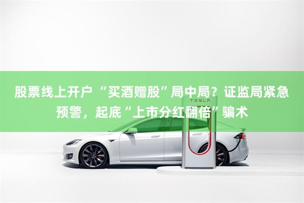 股票线上开户 “买酒赠股”局中局？证监局紧急预警，起底“上市分红翻倍”骗术