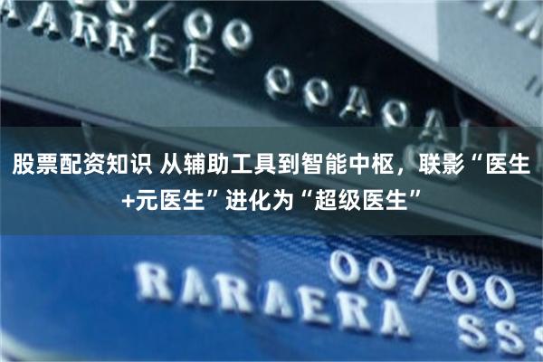 股票配资知识 从辅助工具到智能中枢，联影“医生+元医生”进化为“超级医生”