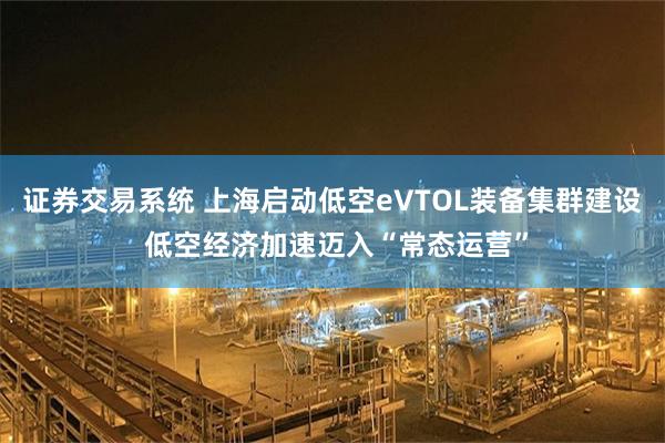 证券交易系统 上海启动低空eVTOL装备集群建设 低空经济加速迈入“常态运营”