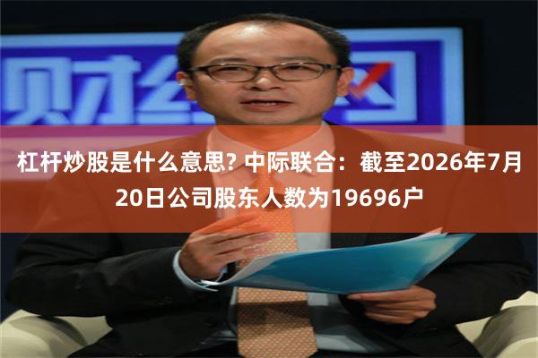 杠杆炒股是什么意思? 中际联合：截至2026年7月20日公司股东人数为19696户