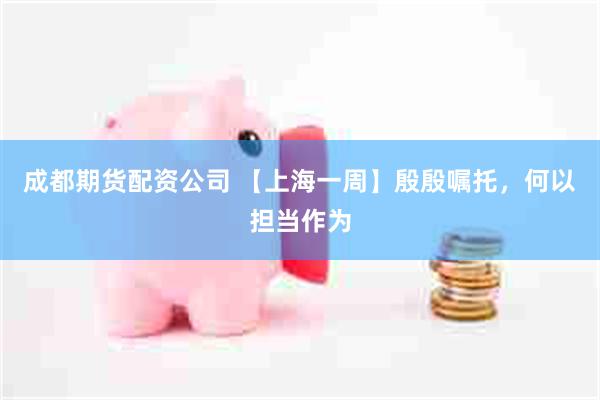 成都期货配资公司 【上海一周】殷殷嘱托,何以担当作为