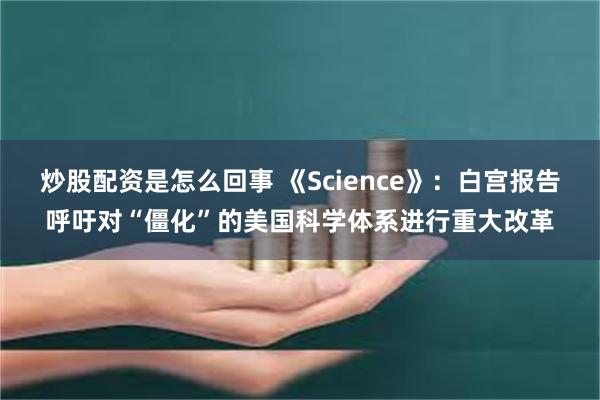 炒股配资是怎么回事 《Science》:白宫报告呼吁对“僵化”的美国科学体系进行重大改革