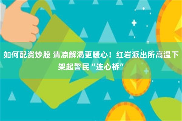 如何配资炒股 清凉解渴更暖心！红岩派出所高温下架起警民“连心桥”