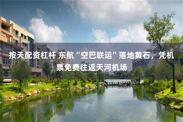 按天配资杠杆 东航“空巴联运”落地黄石，凭机票免费往返天河机场