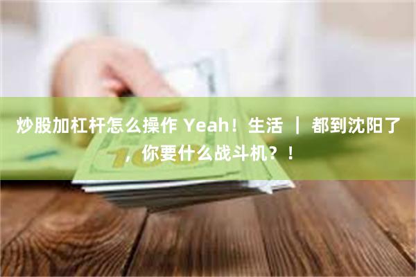 炒股加杠杆怎么操作 Yeah！生活 ｜ 都到沈阳了，你要什么战斗机？！