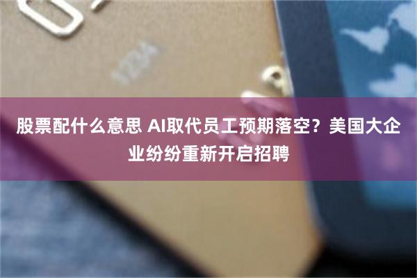 股票配什么意思 AI取代员工预期落空？美国大企业纷纷重新开启招聘