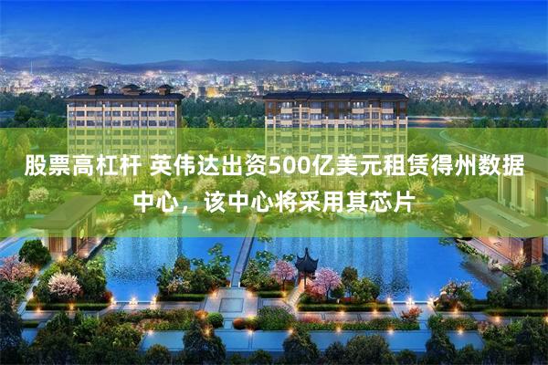 股票高杠杆 英伟达出资500亿美元租赁得州数据中心，该中心将采用其芯片
