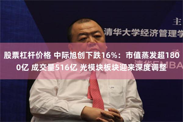 股票杠杆价格 中际旭创下跌16%：市值蒸发超1800亿 成交量516亿 光模块板块迎来深度调整