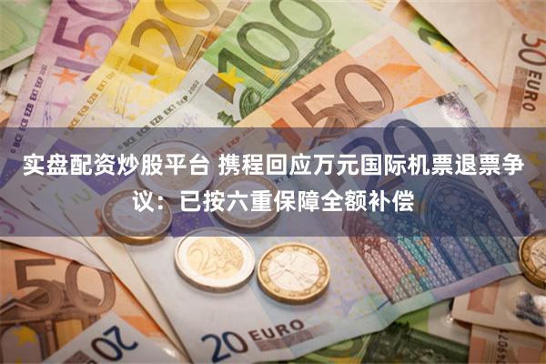 实盘配资炒股平台 携程回应万元国际机票退票争议：已按六重保障全额补偿