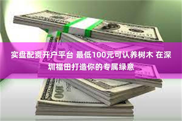 实盘配资开户平台 最低100元可认养树木 在深圳福田打造你的专属绿意