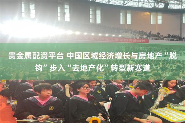 贵金属配资平台 中国区域经济增长与房地产“脱钩”步入“去地产化”转型新赛道