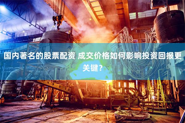 国内著名的股票配资 成交价格如何影响投资回报更关键？