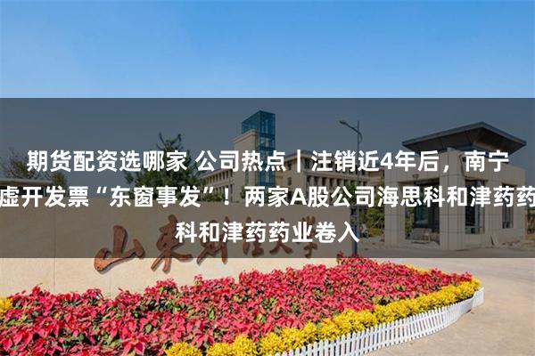 期货配资选哪家 公司热点｜注销近4年后，南宁惠杰康虚开发票“东窗事发”！两家A股公司海思科和津药药业卷入