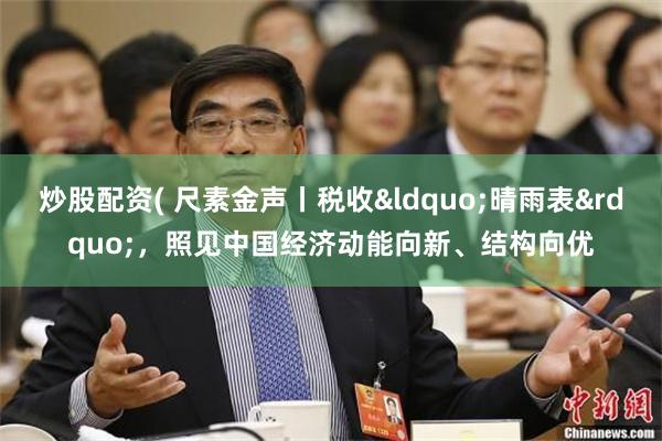 炒股配资( 尺素金声丨税收&ldquo;晴雨表&rdquo;，照见中国经济动能向新、结构向优