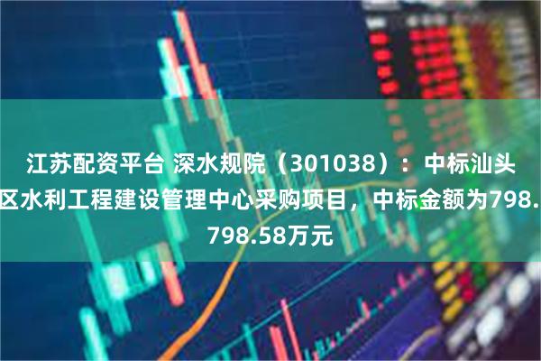 江苏配资平台 深水规院（301038）：中标汕头市澄海区水利工程建设管理中心采购项目，中标金额为798.58万元