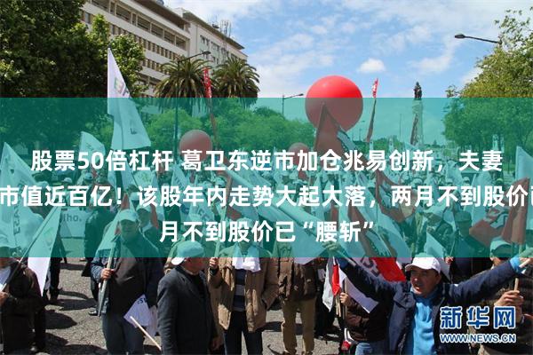 股票50倍杠杆 葛卫东逆市加仓兆易创新，夫妻二人持股市值近百亿！该股年内走势大起大落，两月不到股价已“腰斩”