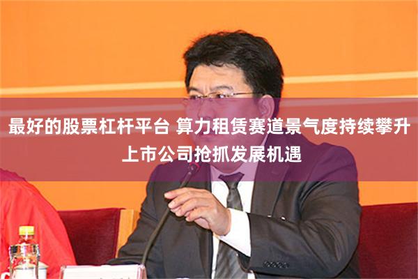 最好的股票杠杆平台 算力租赁赛道景气度持续攀升 上市公司抢抓发展机遇