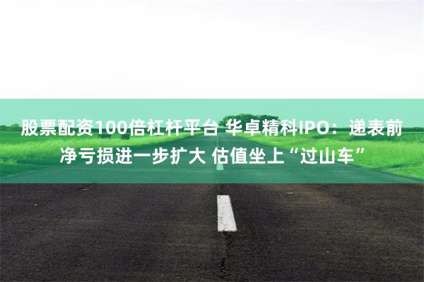 股票配资100倍杠杆平台 华卓精科IPO：递表前净亏损进一步扩大 估值坐上“过山车”