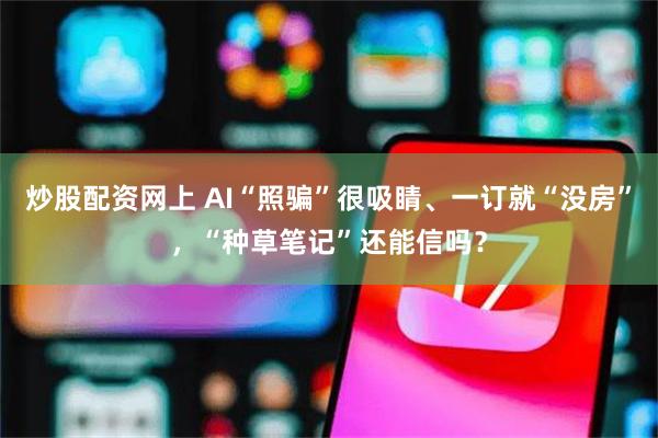 炒股配资网上 AI“照骗”很吸睛、一订就“没房”，“种草笔记”还能信吗？