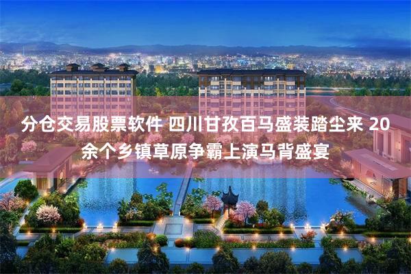 分仓交易股票软件 四川甘孜百马盛装踏尘来 20余个乡镇草原争霸上演马背盛宴
