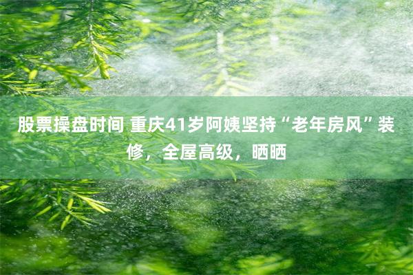 股票操盘时间 重庆41岁阿姨坚持“老年房风”装修，全屋高级，晒晒