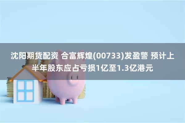 沈阳期货配资 合富辉煌(00733)发盈警 预计上半年股东应占亏损1亿至1.3亿港元