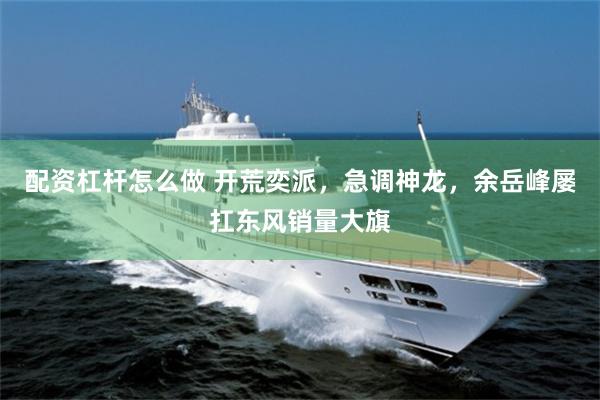 配资杠杆怎么做 开荒奕派，急调神龙，余岳峰屡扛东风销量大旗