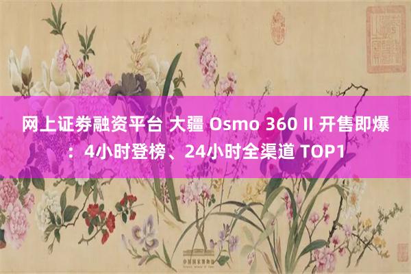 网上证劵融资平台 大疆 Osmo 360 II 开售即爆：4小时登榜、24小时全渠道 TOP1