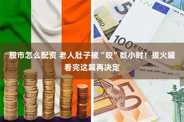股市怎么配资 老人肚子被“咬”数小时!拔火罐看完这篇再决定
