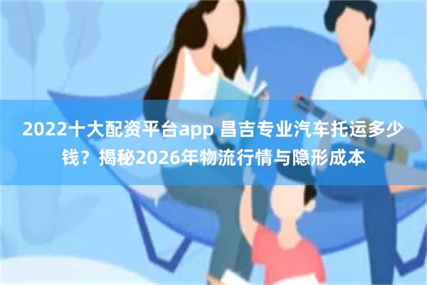 2022十大配资平台app 昌吉专业汽车托运多少钱？揭秘2026年物流行情与隐形成本