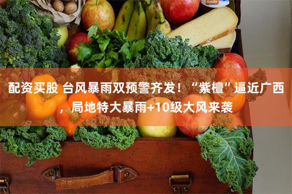 配资买股 台风暴雨双预警齐发!“紫檀”逼近广西,局地特大暴雨+10级大风来袭