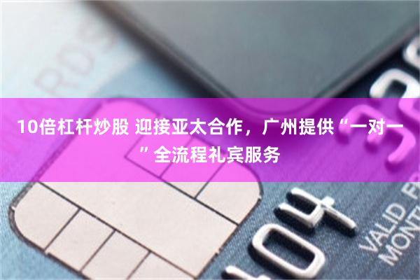 10倍杠杆炒股 迎接亚太合作，广州提供“一对一”全流程礼宾服务