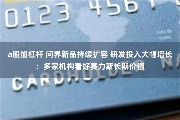 a股加杠杆 问界新品持续扩容 研发投入大幅增长:多家机构看好赛力斯长期价值