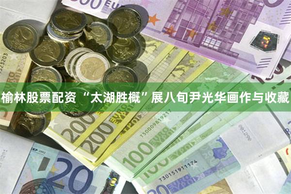 榆林股票配资 “太湖胜概”展八旬尹光华画作与收藏
