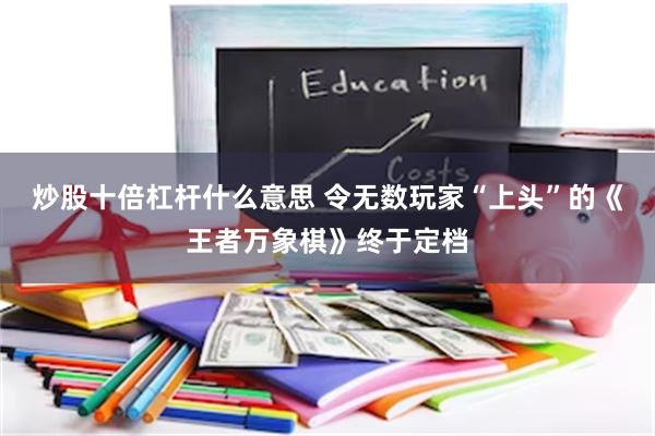 炒股十倍杠杆什么意思 令无数玩家“上头”的《王者万象棋》终于定档